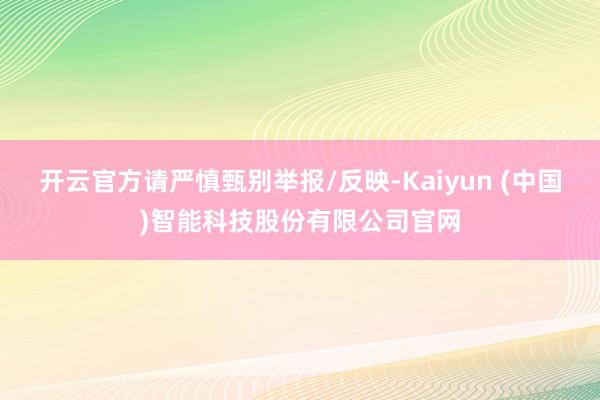 开云官方请严慎甄别举报/反映-Kaiyun (中国)智能科技股份有限公司官网