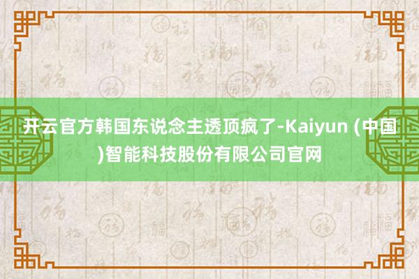 开云官方韩国东说念主透顶疯了-Kaiyun (中国)智能科技股份有限公司官网