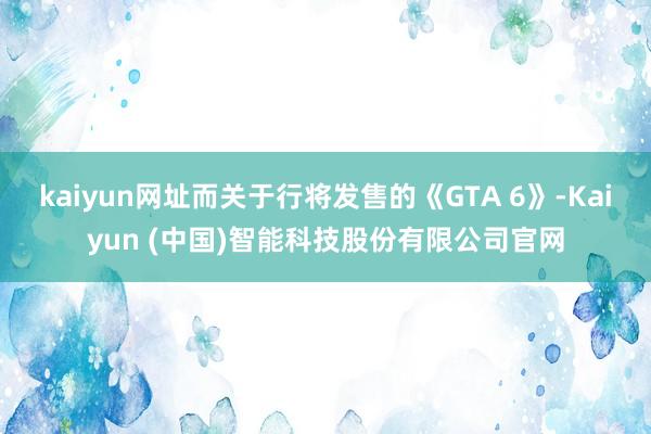 kaiyun网址而关于行将发售的《GTA 6》-Kaiyun (中国)智能科技股份有限公司官网