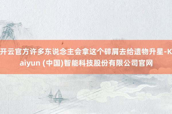 开云官方许多东说念主会拿这个碎屑去给遗物升星-Kaiyun (中国)智能科技股份有限公司官网