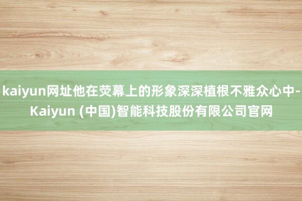 kaiyun网址他在荧幕上的形象深深植根不雅众心中-Kaiyun (中国)智能科技股份有限公司官网
