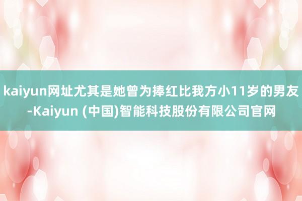 kaiyun网址尤其是她曾为捧红比我方小11岁的男友-Kaiyun (中国)智能科技股份有限公司官网