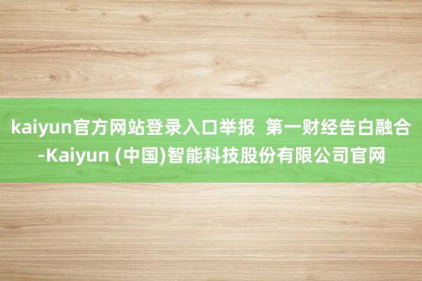 kaiyun官方网站登录入口举报  第一财经告白融合-Kaiyun (中国)智能科技股份有限公司官网