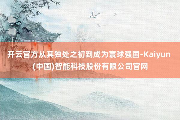 开云官方从其独处之初到成为寰球强国-Kaiyun (中国)智能科技股份有限公司官网