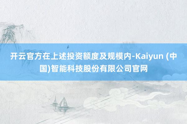 开云官方在上述投资额度及规模内-Kaiyun (中国)智能科技股份有限公司官网