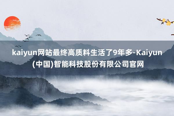 kaiyun网站最终高质料生活了9年多-Kaiyun (中国)智能科技股份有限公司官网