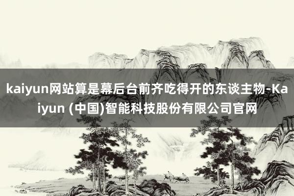 kaiyun网站算是幕后台前齐吃得开的东谈主物-Kaiyun (中国)智能科技股份有限公司官网