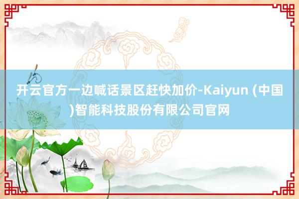 开云官方一边喊话景区赶快加价-Kaiyun (中国)智能科技股份有限公司官网